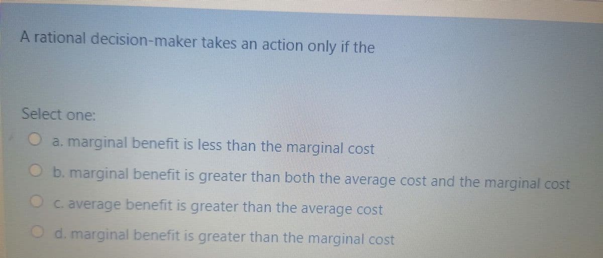 A rational decision-maker takes an action only if the
Select one:
a. marginal benefit is less than the marginal cost
O b. marginal benefit is greater than both the average cost and the marginal cost
C. average benefit is greater than the average cost
d. marginal benefit is greater than the marginal cost
