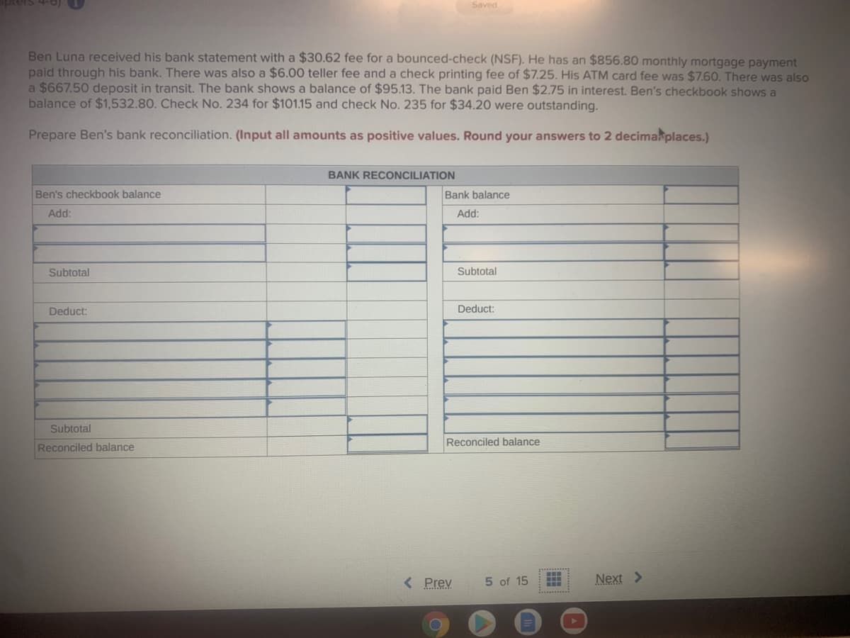 Saved
Ben Luna received his bank statement with a $30.62 fee for a bounced-check (NSF). He has an $856.80 monthly mortgage payment
paid through his bank. There was also a $6.00 teller fee and a check printing fee of $7.25. His ATM card fee was $7.60. There was also
a $667.50 deposit in transit. The bank shows a balance of $95.13. The bank paid Ben $2.75 in interest. Ben's checkbook shows a
balance of $1,532.80. Check No. 234 for $101.15 and check No. 235 for $34.20 were outstanding.
Prepare Ben's bank reconciliation. (Input all amounts as positive values. Round your answers to 2 decimakplaces.)
BANK RECONCILIATION
Ben's checkbook balance
Bank balance
Add:
Add:
Subtotal
Subtotal
Deduct:
Deduct:
Subtotal
Reconciled balance
Reconciled balance
< Prev
5 of 15
Next >
