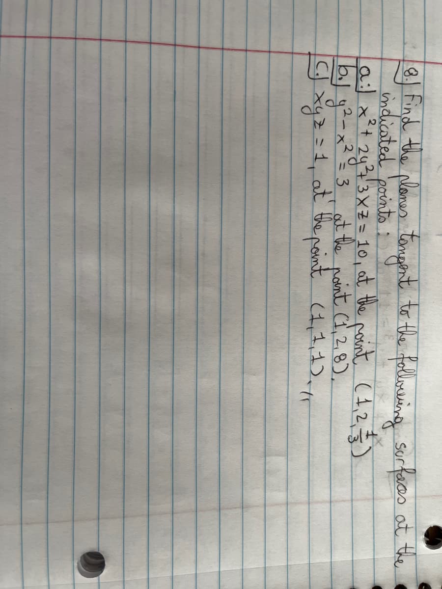 8.) Find the planes tangent to the following surfaces at the
a:) x² + 2y ²4 3X² = 10, at the point (1, 2, 3)
1b.j g²- x² = 3, at the point (1, 2,8),
CJ xyz = 1, at the point (1,1,1). //