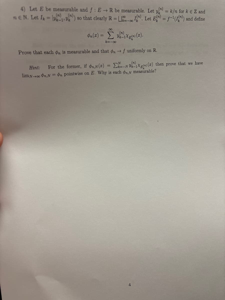 (n)
4) Let E be measurable and f: E→ R be measurable. Let y=k/n for ke Z and
ne N. Let Ik =)) so that clearly R = (). Let E() = f((n)) and define
(n)
00
(n)
On(x) = x()(x).
k=-∞
Prove that each on is measurable and that on →f uniformly on R.
Hint:
=
For the former, if on,N(x) Σk-N-1X(n) (x) then prove that we have
lim No On,Non pointwise on E. Why is each on,N measurable?
4