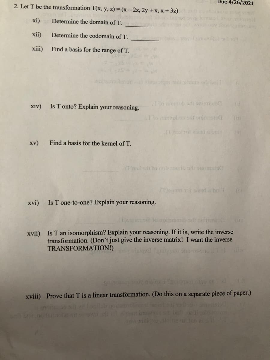 Bue 4/26/2021
2. Let T be the transformation T(x, y, z) = (x- 2z, 2y + x, x + 3z)
xi)
Determine the domain of T.
xii)
Determine the codomain of T.
xiii)
Find a basis for the range of T.
хiv)
Is T onto? Explain your reasoning.
lo niertob adi onimisO
(il
T1o mnmoboo s onimmsis
xv)
Find a basis for the kernel of T.
KTalod to nolenomib od outursts
CDegnm mi aand a brit
xvi)
Is T one-to-one? Explain your reasoning.
nib odh onitms
Is T an isomorphism? Explain your reasoning. If it is, write the inverse
transformation. (Don't just give the inverse matrix! I want the inverse
TRANSFORMATION!)
xvii)
xviii) Prove that T is a linear transformation. (Do this on a separate piece of paper.)
