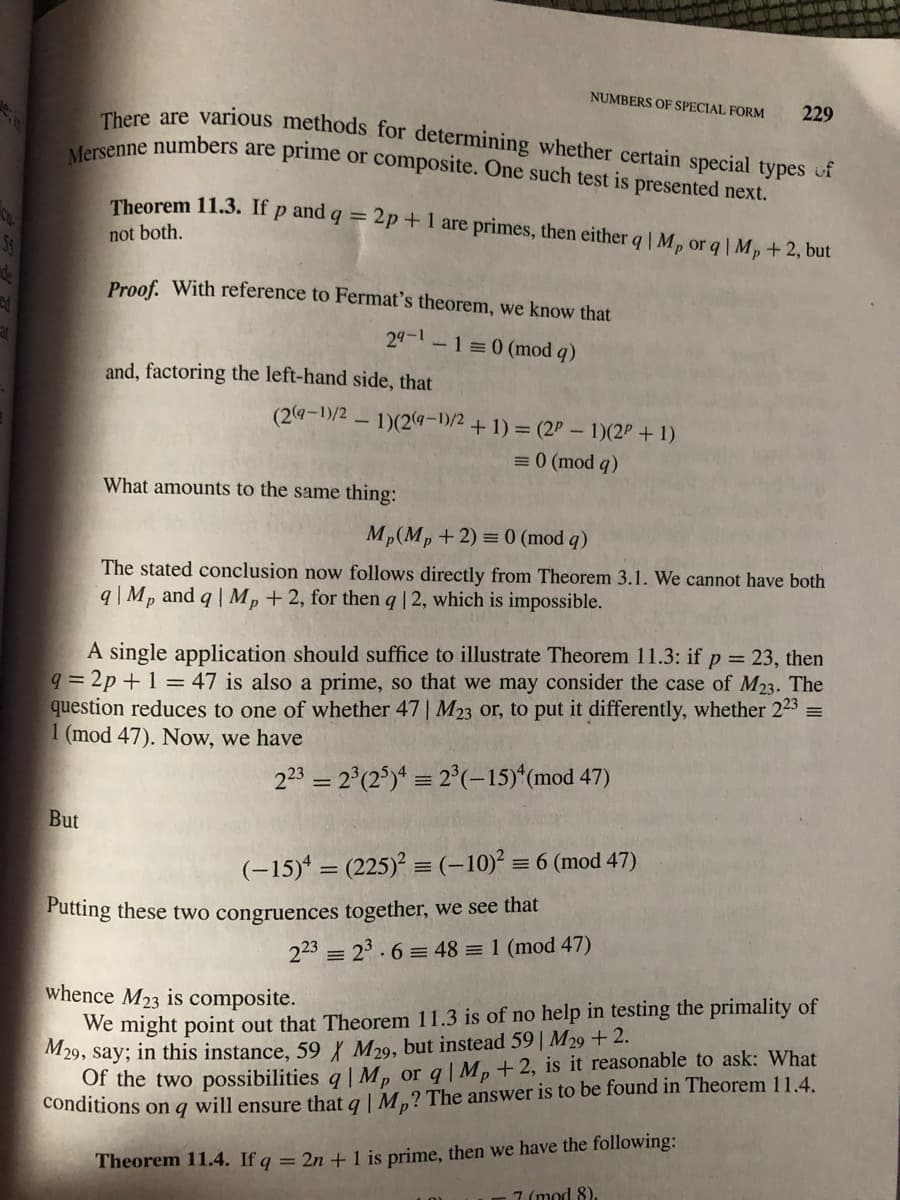 There are various methods for determining whether certain special types of
Mersenne numbers are prime or composite. One such test is presented next.
NUMBERS OF SPECIAL FORM
229
Theorem 11.3. If p and q = 2p+1 are primes, then either q |Mp or q| Mp+ 2, but
not both.
Proof. With reference to Fermat's theorem, we know that
29-1-1=0 (mod q)
and, factoring the left-hand side, that
(24-1)/2 - 1)(2q-)/2 + 1) = (2P - 1)(2P + 1)
=0 (mod q)
What amounts to the same thing:
Mp(M, +2) = 0 (mod q)
The stated conclusion now follows directly from Theorem 3.1. We cannot have both
9q |Mp and q | Mp +2, for then q | 2, which is impossible.
A single application should suffice to illustrate Theorem 11.3: if p = 23, then
9 = 2p + 1 = 47 is also a prime, so that we may consider the case of M23. The
question reduces to one of whether 47 | M23 or, to put it differently, whether 223 =
1 (mod 47). Now, we have
223 = 2°(2°)ª = 2°(-15)*(mod 47)
But
(-15)* = (225) = (-10)°
= 6 (mod 47)
Putting these two congruences together, we see that
223 = 23.6 = 48 = 1 (mod 47)
whence M23 is composite.
We might point out that Theorem 11.3 is of no help in testing the primality of
M29, say; in this instance, 59{ M29, but instead 59| M29 + 2.
Of the two possibilities q| M, or q| Mp+ 2, is it reasonable to ask: What
conditions on q will ensure that a LM.? The answer is to be found in Theorem 11.4.
Theorem 11.4. If g = 2n +l is prime, then we have the following:
7 (mod 8)
