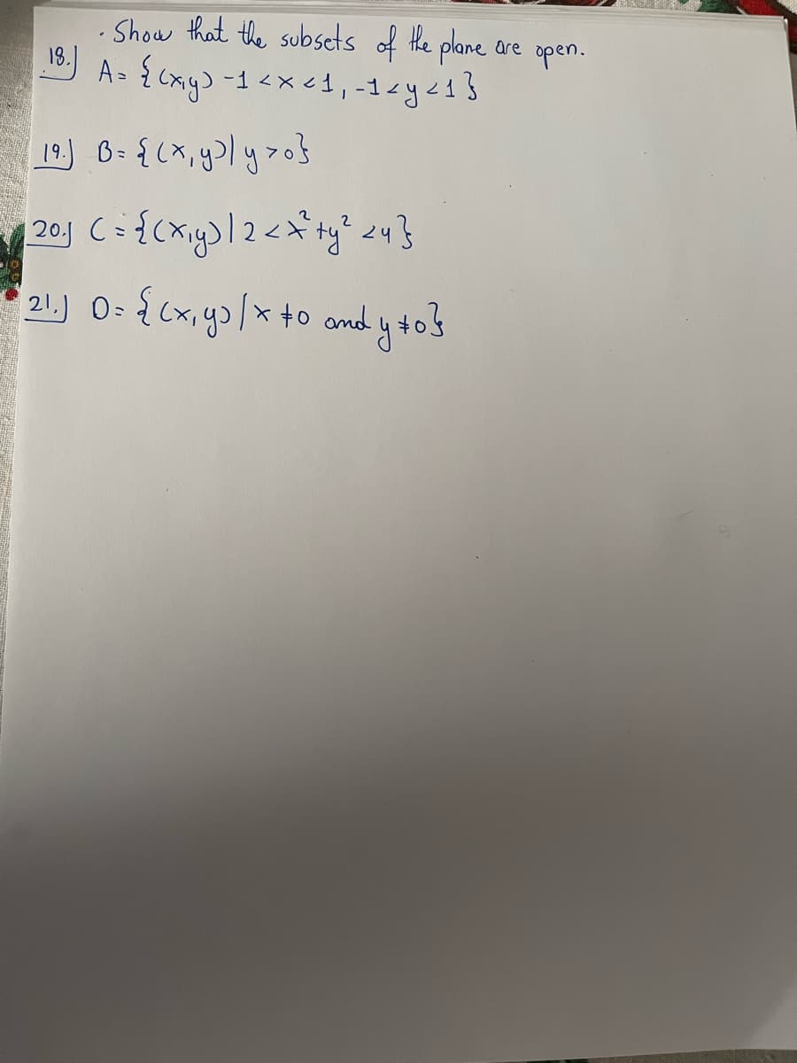 •Show that the subsets of the plane are open.
18.) A = {(x,y) -1 < x < 1₁ -1 < y ≤1}
19.) B= {(x, y²ly >0}
| 20.1 C = {(x₁y) |2 < x² + y ² <4}
21.) 0= {(x, y) / x +0 andy +0}