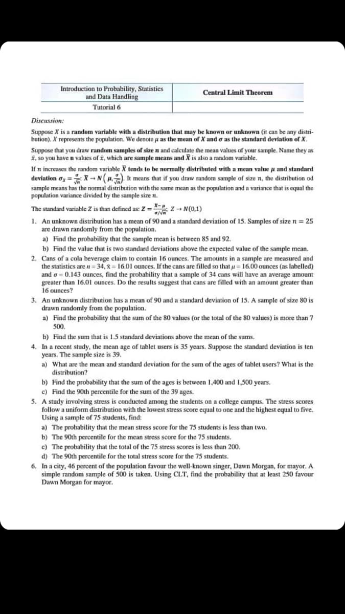 Introduction to Probability, Statistics
and Data Handling
Central Limit Theorem
Tutorial 6
Discussion:
Suppose X is a random variable with a distribution that may be known or unknown (it can be any distri-
bution). X represents the population. We denote u as the mean of X and o as the standard deviation of X.
Suppose that you draw random samples of size n and calculate the mean values of your sample. Name they as
K, so you have n values of i, which are sample means and X is also a random variable.
If n increases the random variable X tends to be normally distributed with a mean value a and standard
deviation o = -N(H.) It means that if you draw random sample of size n, the distribution od
sample means has the normal distribution with the same mean as the population and a variance that is equal the
population variance divided by the sample size n.
The standard variable Z is than defined as: Z = z - N(0,1)
1. An unknown distribution has a mean of 90 and a standard deviation of 15. Samples of size n= 25
are drawn randomly from the population.
a) Find the probability that the sample mean is between 85 and 92.
b) Find the value that is two standard deviations above the expected value of the sample mean.
2. Cans of a cola beverage claim to contain 16 ounces. The amounts in a sample are measured and
the statistics are n= 34, 8 = 16.01 ounces. If the cans are filled so that u= 16.00 ounces (as labelled)
and o = 0.143 ounces, find the probability that a sample of 34 cans will have an average amount
greater than 16.01 ounces. Do the results suggest that cans are filled with an amount greater than
16 ounces?
3. An unknown distribution has a mean of 90 and a standard deviation of 15. A sample of size 80 is
drawn randomly from the population.
a) Find the probability that the sum of the 80 values (or the total of the 80 values) is more than 7
500,
b) Find the sum that is 1.5 standard deviations above the mean of the sums.
4. In a recent study, the mean age of tablet users is 35 years. Suppose the standard deviation is ten
years. The sample size is 39.
a) What are the mean and standard deviation for the sum of the ages of tablet users? What is the
distribution?
b) Find the probability that the sum of the ages is between 1,400 and 1,500 years.
c) Find the 90th percentile for the sum of the 39 ages.
5. A study involving stress is conducted among the students on a college campus. The stress scores
follow a uniform distribution with the lowest stress score equal to one and the highest equal to five.
Using a sample of 75 students, find:
a) The probability that the mean stress score for the 75 students is less than two.
b) The 90th percentile for the mean stress score for the 75 students.
c)
d) The 90th percentile for the total stress score for the 75 students.
6. In a city, 46 percent of the population favour the well-known singer, Dawn Morgan, for mayor. A
simple random sample of 500 is taken. Using CLT, find the probability that at least 250 favour
Dawn Morgan for mayor.
probability that the total of the 75 stress seores is less than 200.
