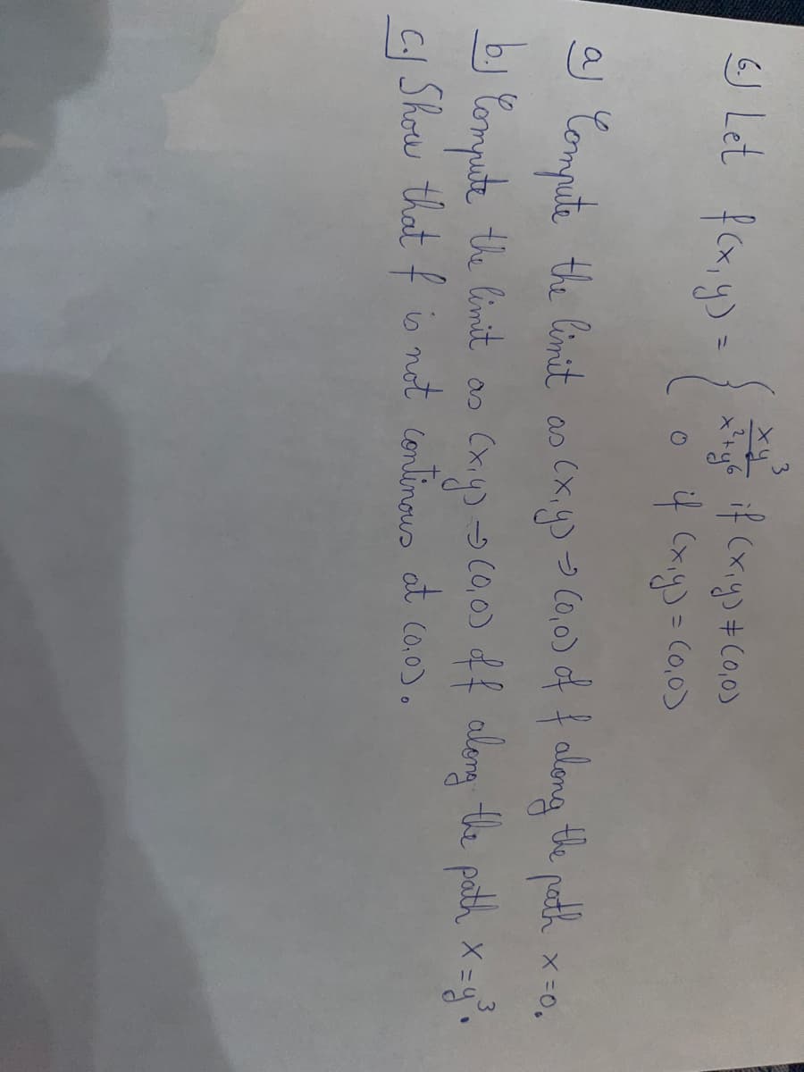 6.J Let f(x, y) =
ху
x² + y 6
if (x,y) # (0,0)
if (x,y) = (0,0)
X = 0.
aj Compute the limit as (x, y) -> (0,0) of f along the path
3
by Compute the limit as (x,y) → (0,0) off along the path x = y³.
c. Show that f is not continous at (0,0).