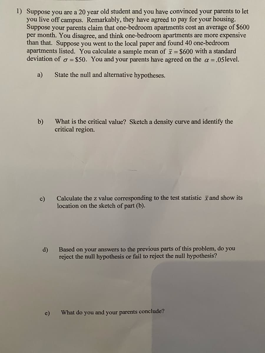 1) Suppose you are a 20 year old student and you have convinced your parents to let
you live off campus. Remarkably, they have agreed to pay for your housing.
Suppose your parents claim that one-bedroom apartments cost an average of $600
per month. You disagree, and think one-bedroom apartments are more expensive
than that. Suppose you went to the local paper and found 40 one-bedroom
apartments listed. You calculate a sample mean of = $600 with a standard
deviation of o = $50. You and your parents have agreed on the a =.05level.
a)
State the null and alternative hypotheses.
b)
What is the critical value? Sketch a density curve and identify the
critical region.
c)
Calculate the z value corresponding to the test statistic and show its
location on the sketch of part (b).
Based on your answers to the previous parts of this problem, do you
d)
reject the null hypothesis or fail to reject the null hypothesis?
e)
What do you and your parents conclude?

