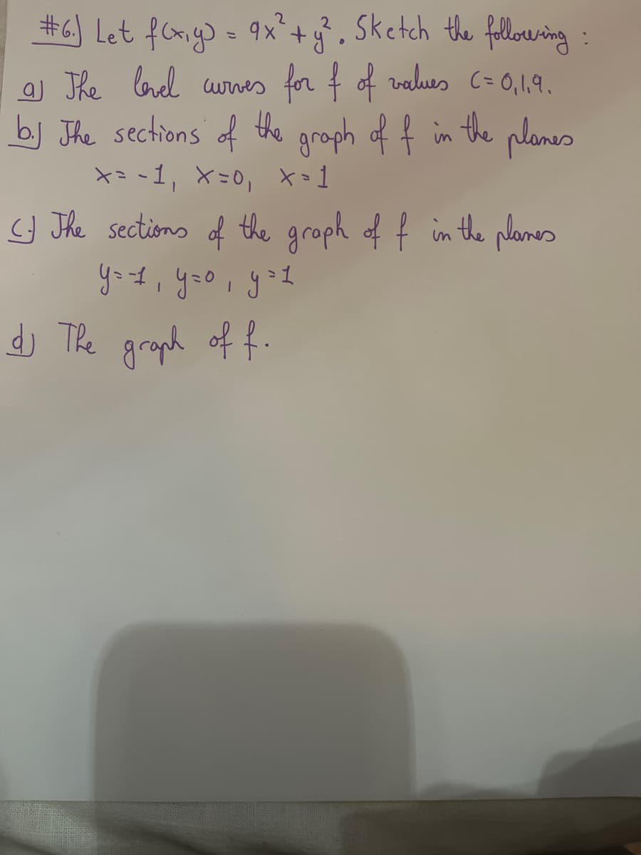 #6.) Let f(x,y) = 9x² + y², Sketch the following:
a The level curves for f of values C=0,1.9.
b. The sections of the graph of f in the planes
x=-1₁ X=0, x=1
The sections of the graph of f in the planes
уов, уго, дов
dj The graph of f.