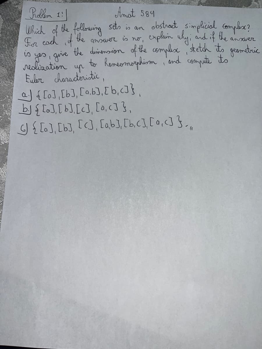 Problem 1:1
Amat 584
Which of the following sets is an obstract simplicial complex?
For each if
the
answer is no,
explain why; and if the
ansever
is yes, give the dimension of the complexe, stetch its geometric
realization
to homeomorphism, and compute its
ир
Euler characteristic,
a) [a], [b], [a,b], [b,c]},
b. [a], [b], [c], [a, c]},
4) { [a], [b], [c], [a,b], [bc], [0, <]},