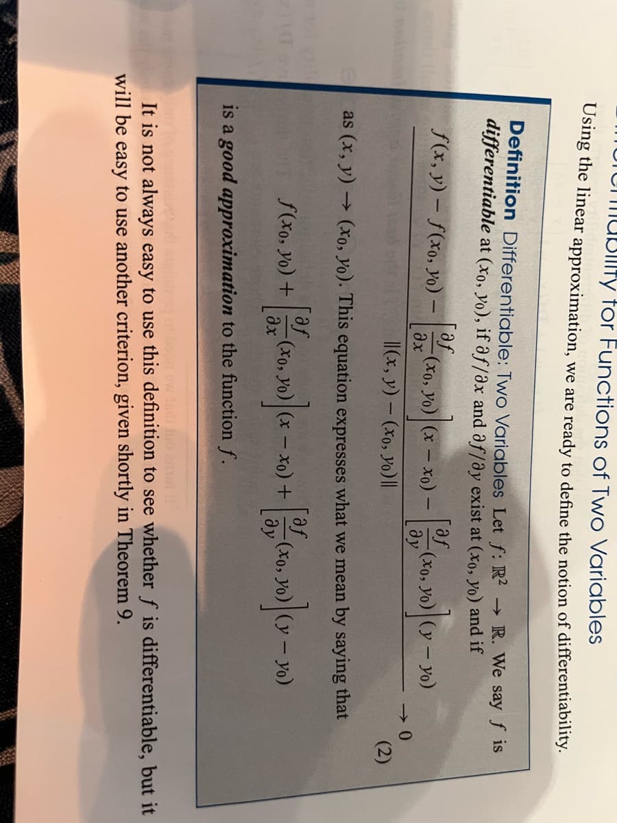 Etol villa
20
morenability for Functions of Two Variables
Using the linear approximation, we are ready to define the notion of differentiability.
Definition Differentiable: Two Variables Let f: R² → R. We say f is
differentiable at (xo, yo), if af/ax and af/ay exist at (xo, yo) and if
f(x, y)-f(xo, yo) -
[af
əx
f(xo, yo) +
-(xo, yo) (x-xo) -
||(x, y) - (xo, yo) ||
[af (x -
-(xo, yo)
əx
- x0) +
af
as (x,y) → (xo, yo). This equation expresses what we mean by saying that
[af
Jo) ] (Y - YO)
yo)
ду
is a good approximation to the function f.
-(xo, yo) (y-yo)
Əy
-0
-(xo, yo)
(2)
polecon
bour ow isdi tuo a
It is not always easy to use this definition to see whether f is differentiable, but it
will be easy to use another criterion, given shortly in Theorem 9.