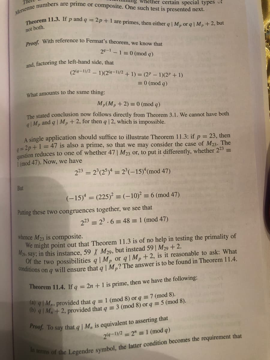 Mersenne numbers are prime or composite. One such test is presented next.
Proof. With reference to Fermat's theorem, we know that
Theorem 11.3. If p and q = 2p+1 are primes, then either q | M, or q | M,+2, but
Whether certain special types of
not both.
29-1 -1=0 (mod q)
and, factoring the left-hand side, that
(2(a-1)/2 – 1)(24-1)/2 + 1) = (2P – 1)(2P + 1)
= 0 (mod q)
What amounts to the same thing:
Mp(Mp+2) = 0 (mod q)
The stated conclusion now follows directly from Theorem 3.1. We cannot have both
a|Mp and q | Mp+2, for then q|2, which is impossible.
A single application should suffice to illustrate Theorem 11.3: if p = 23, then
=2p +1 = 47 is also a prime, so that we may consider the case of M23. The
question reduces to one of whether 47| M23 or, to put it differently, whether 223 =
1 (mod 47). Now, we have
223 = 2°(2°)* = 2°(-15)*(mod 47)
But
(-15)* = (225)? = (-10)² = 6 (mod 47)
Putting these two congruences together, we see that
223 = 23.6 = 48 = 1 (mod 47)
whence M23 is composite.
We might point out that Theorem 11.3 is of no help in testing the primality of
M29, say; in this instance, 59 M29, but instead 59| M29 +2.
Of the two possibilities q| M, or q| Mp+2, is it reasonable to ask: What
found in Theorem 11.4.
Theorem 11.4. If q = 2n + 1 is prime, then we have the following:
ta) q| M, provided that q = 1 (mod 8) or q = 7 (mod 8).
0) 9|M,+ 2, provided that q = 3 (mod 8) or q = 5 (mod 8).
24-1/2
= 2" = 1 (mod q)
