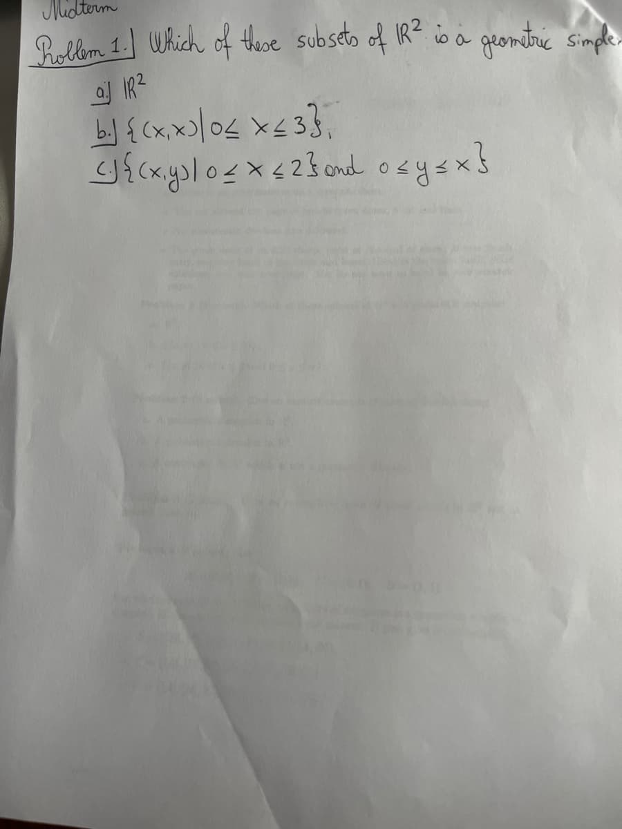 Midterm
Roblem 1. Which of these subsets of IR² is a geometric simple.
aj IR²
b.) {(x,x)/0< x≤ 33
<J{(x,y)/ 0 ≤ x ≤ 2} and o≤ y ≤x}