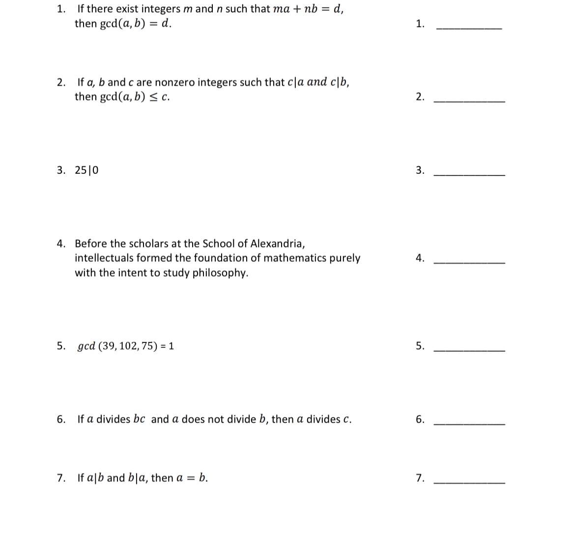 If there exist integers m and n such that ma + nb = d,
then gcd(a, b) = d.
1.
1.
2. If a, b and c are nonzero integers such that c|a and c\b,
then gcd(a, b) < c.
2.
3. 25|0
3.
4. Before the scholars at the School of Alexandria,
intellectuals formed the foundation of mathematics purely
with the intent to study philosophy.
4.
5. gcd (39, 102, 75) = 1
5.
6.
If a divides bc and a does not divide b, then a divides c.
6.
7.
If a|b and bla, then a = b.
7.
