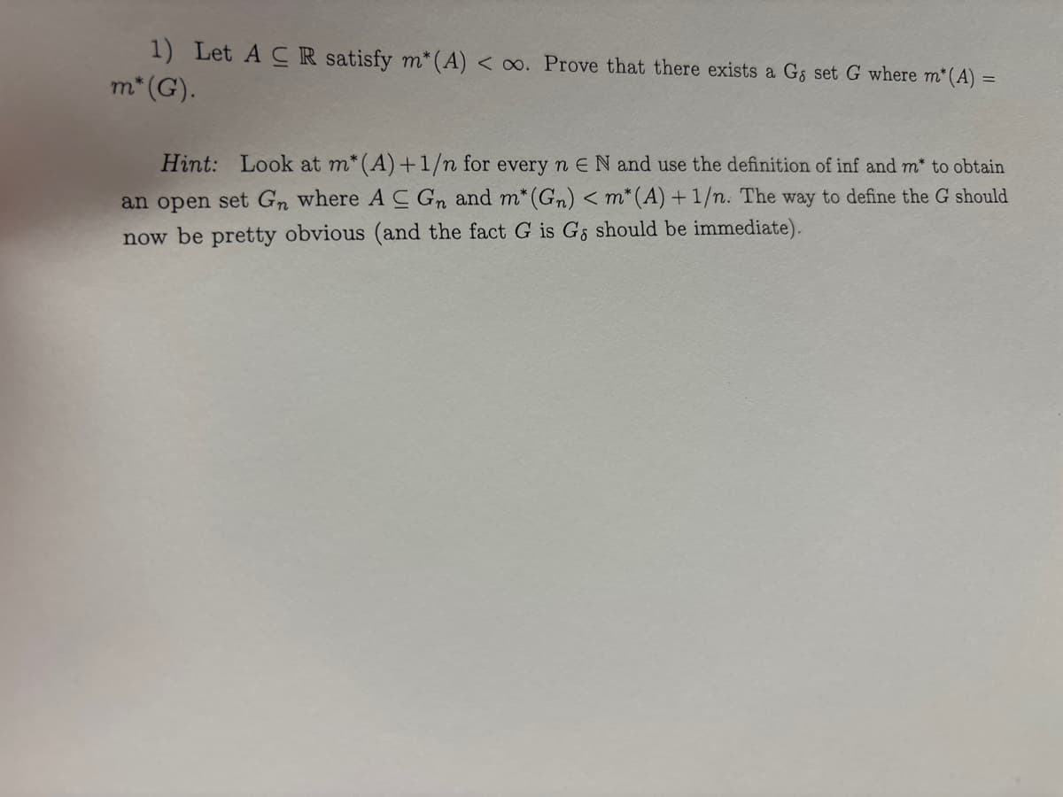 1) Let A CR satisfy m*(A) < ∞o. Prove that there exists a Gs set G where m* (A) =
m* (G).
Hint: Look at m* (A) + 1/n for every n E N and use the definition of inf and m* to obtain
an open set Gn where AC Gn and m* (Gn) < m* (A) + 1/n. The way to define the G should
now be pretty obvious (and the fact G is Gs should be immediate).