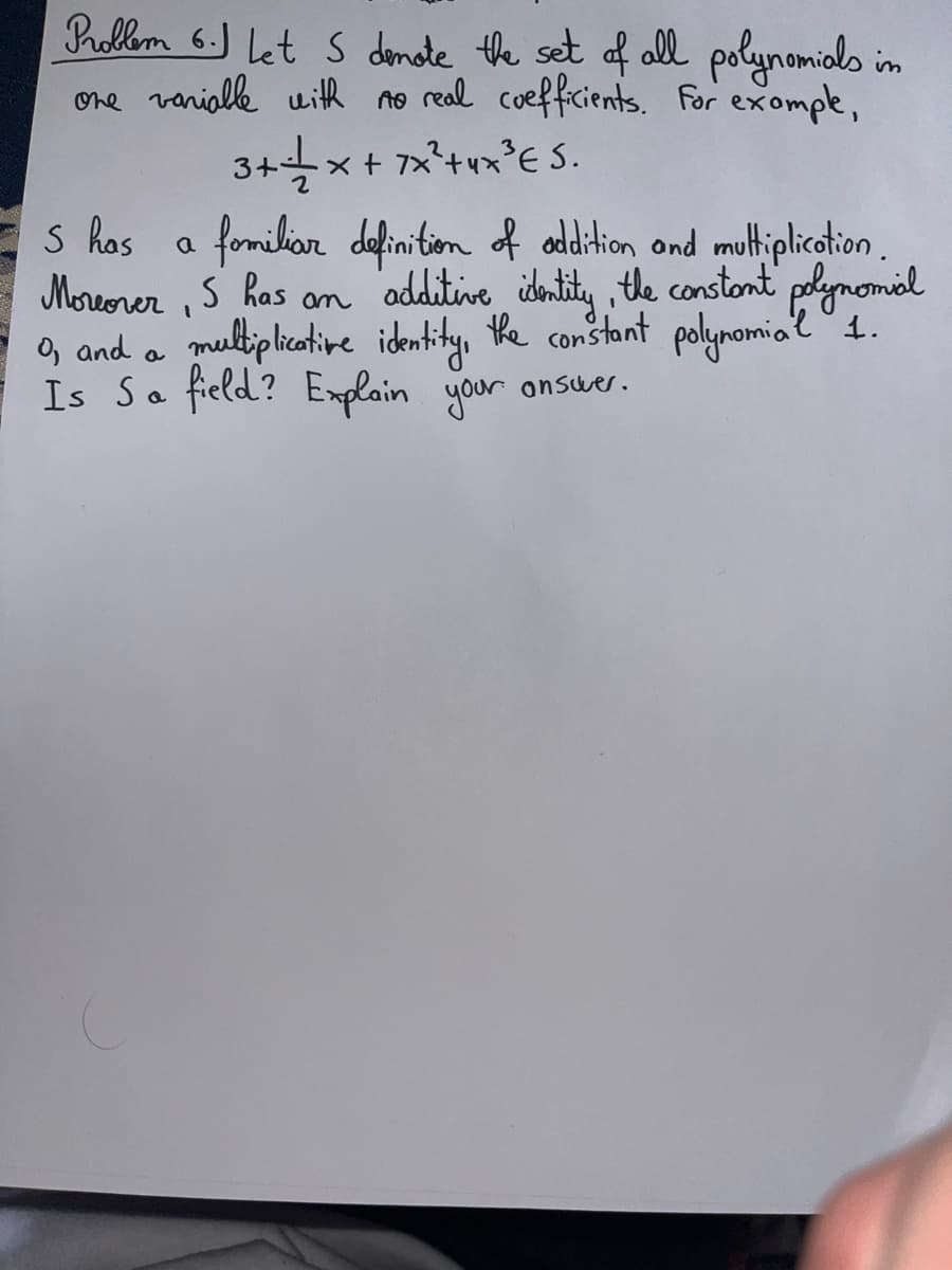 Problem 6. Let S donate the set of all polynomials in
one variable with no real coefficients. For example,
3+=+= x + 7x²³+4x²³E 5.
S has
a
familiar definition of addition and multiplication.
Moreover, S has an additive identity, the constant polynomial
0, and a multiplicative identity, the constant polynomial 1.
Is Sa field? Explain your answer.