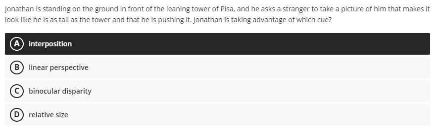 Jonathan is standing on the ground in front of the leaning tower of Pisa, and he asks a stranger to take a picture of him that makes it
look like he is as tall as the tower and that he is pushing it. Jonathan is taking advantage of which cue?
A interposition
B linear perspective
binocular disparity
D) relative size