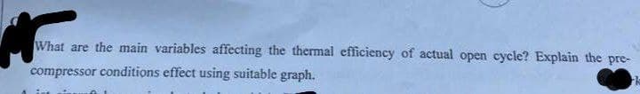 g
What are the main variables affecting the thermal efficiency of actual open cycle? Explain the pre-
compressor conditions effect using suitable graph.