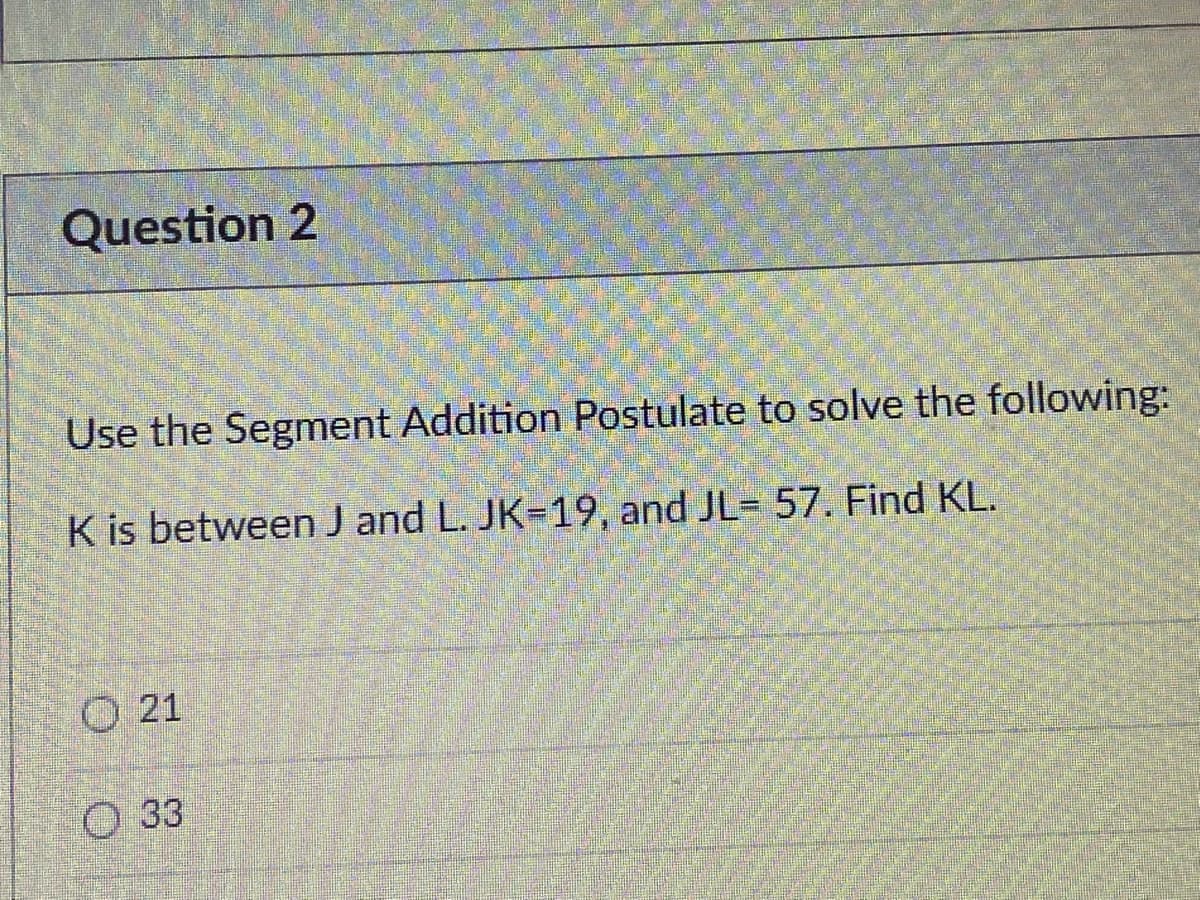 Question 2
Use the Segment Addition Postulate to solve the following:
K is between J and L. JK=19, and JL= 57. Find KL.
O 21
O 33
