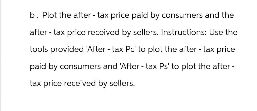 b. Plot the after - tax price paid by consumers and the
after-tax price received by sellers. Instructions: Use the
tools provided 'After - tax Pc' to plot the after - tax price
paid by consumers and 'After - tax Ps' to plot the after -
tax price received by sellers.