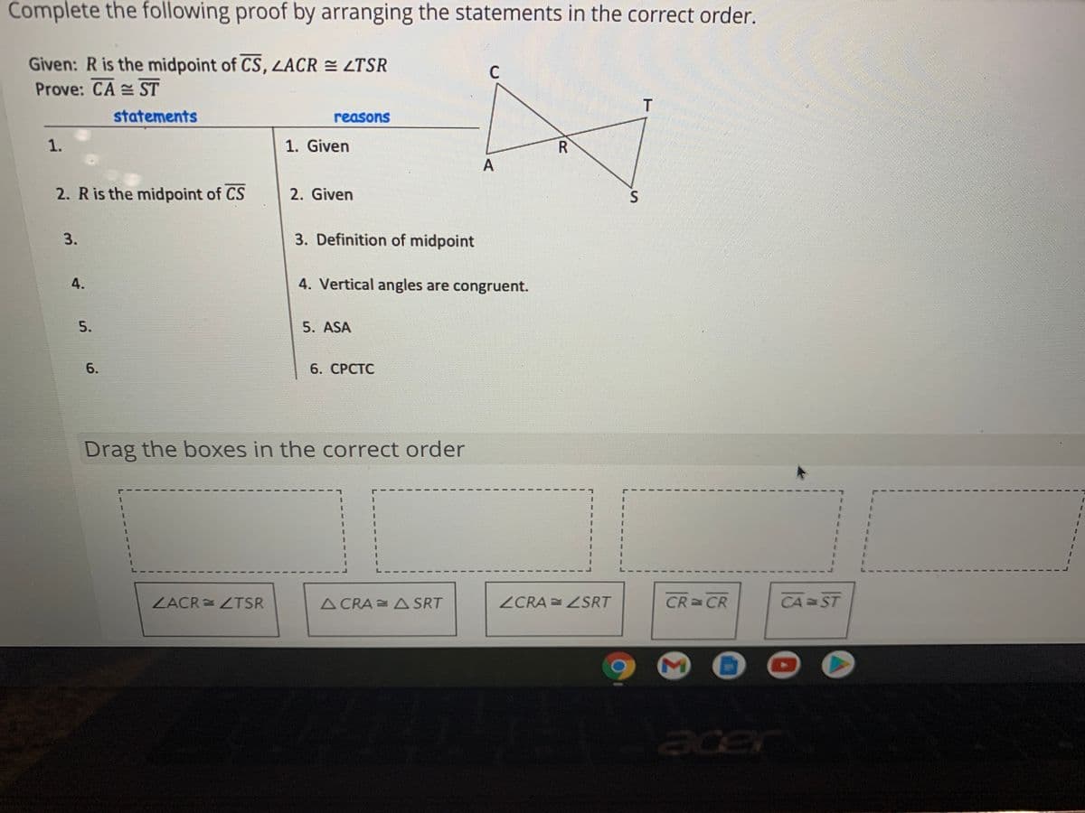 Complete the following proof by arranging the statements in the correct order.
Given: R is the midpoint of CS, LACR = LTSR
Prove: CA ST
C.
statements
reasons
1.
1. Given
A
2. Ris the midpoint of CS
2. Given
3.
3. Definition of midpoint
4.
4. Vertical angles are congruent.
5.
5. ASA
6.
6. СРСТС
Drag the boxes in the correct order
ZACR = ZTSR
A CRA = A SRT
ZCRA =ZSRT
CR CR
CA ST
acer
Σ
