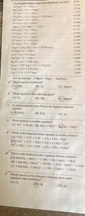 STANDARD REDUCTION POINTIALS AT25C
Na (ag)e Na)
Mg"(ag)+2e- Mg)
AKay )+3e- AK)
2 H,O) +2 e-H,e) +2 OH (a)
Za"(ag) +2e Zn()
Fe"(ag)+2e-Fels)
Ala)e Agts)+1 (ag)
P (ag)+2e P)
Fe"(ag ) +3e -- Fein)
2 H(ag) +2e+ H,R)
Cu"(ag) +e- Cur(ag)
Cu"(ag) +2 Ca)
0,) +2 H, O)+4e-4 OH (ag )
C(ag) +e Cu)
1,0) +2e21(ag)
-2.713
-2356
-1.676
0.828
-0.763
-0.440
-0.152
-0.125
-0.040
0.000
0.159
0.340
0.401
0.520
0.535
0.800
(y + (bo)y
Br,() +2e-2 Be (ag)
0,8) + 4 H (ag ) + 4e-2 H,0)
CLE) + 2e-2 Cr(ag)
F,) +2e 2 F (ag)
For the reaction: 3 Mg() + N:e) – Mg N0)
Y Which species is reduced?
(A) Mg
1.065
1.229
1.358
2.860
(B) N3
(C) MgsN:
Which species is the reducing agent?
(A) N
(B) Mg
O MgN:
3. In which molecule does S have the highest oxidation
number?
(A) H;SO,
(B) H,S
(C) S.
4. Which process is a redox reaction?
(A) Fe- Fe:O, (B) SO- SO, Os.- S0
I Which is the balanced redox equation in acidic solution?
(A) CIO,+2 CI +2H Ch + CIO, + H0
B) CIO, +3 CI + H,0- Cl + 2 CIO, +2H
O 2 CIO, + CI +8H-Cla + CIO, +4 H0
Which is the balanced redox equation in basic solution?
(A) BKOH), + SnO+2 OH- Bị - SnO + H0
(15) 2 Bi(OH), + Sno+ 10 OH 2 Bi+ Sno+5 HO
(C) 2 Bi(OH), +3 SnO-2 Bi +3 SnO,+3 H;O
Which species is the strongest reducing agent under
standard-state conditions?
(A) O,
(B) Ag
(C) Al
