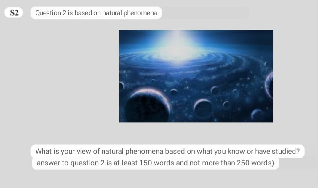 S2
Question 2 is based on natural phenomena
What is your view of natural phenomena based on what you know or have studied?
answer to question 2 is at least 150 words and not more than 250 words)
