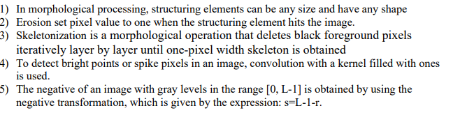 1) In morphological processing, structuring elements can be any size and have any shape
2) Erosion set pixel value to one when the structuring element hits the image.
3) Skeletonization is a morphological operation that deletes black foreground pixels
iteratively layer by layer until one-pixel width skeleton is obtained
4) To detect bright points or spike pixels in an image, convolution with a kernel filled with ones
is used.
5) The negative of an image with gray levels in the range [0, L-1] is obtained by using the
negative transformation, which is given by the expression: s=L-1-r.
