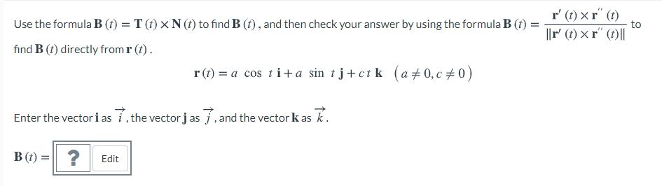 r' (t) × r´ (t)
to
Use the formula B (t) = T (t) × N (t) to find B (t) , and then check your answer by using the formula B (t) =
||r' (1) × r´ (1)||
find B (t) directly from r (t) .
r (t) = a cos ti+a sin tj+ct k (a +0, c +0)
Enter the vector i as i, the vector j as j.and the vector k as k.
B (t) = | ? Edit
