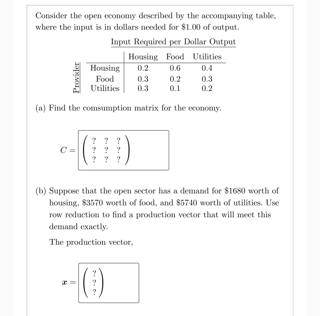 Consider the open economy described by the accompanying table,
where the input is in dollars needed for $1.00 of output.
Input Required per Dollar Output
Housing Food
Utilities
Housing
0.2
0.6
0.4
Food
0.3
0.2
0.3
Utilities
0.3
0.1
0.2
(a) Find the comsumption matrix for the economy.
C =
?
?
? ?
(b) Suppose that the open sector has a demand for $1680 worth of
housing, $3570 worth of food, and $5740 worth of utilities. Use
row reduction to find a production vector that will meet this
demand exactly.
The production vector,
Provider
