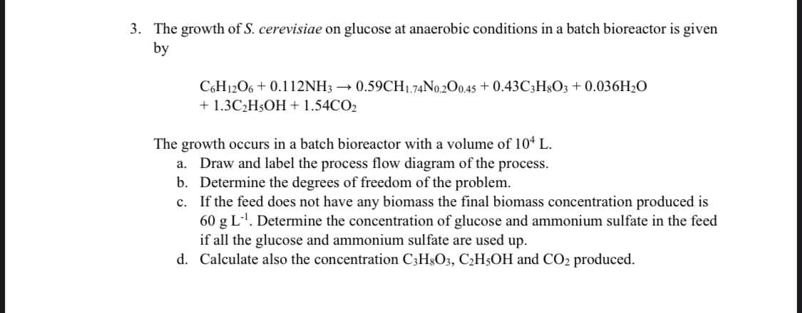 3. The growth of S. cerevisiae on glucose at anaerobic conditions in a batch bioreactor is given
by
C6H12O6 + 0.112NH3 → 0.59CH1.74N0.200.45 + 0.43C;H3O3 + 0.036H2O
+ 1.3C2H5OH + 1.54CO2
The growth occurs in a batch bioreactor with a volume of 104 L.
a. Draw and label the process flow diagram of the process.
b. Determine the degrees of freedom of the problem.
c. If the feed does not have any biomass the final biomass concentration produced is
60 g L-'. Determine the concentration of glucose and ammonium sulfate in the feed
if all the glucose and ammonium sulfate are used up.
d. Calculate also the concentration C3H3O3, C2H5OH and CO2 produced.
