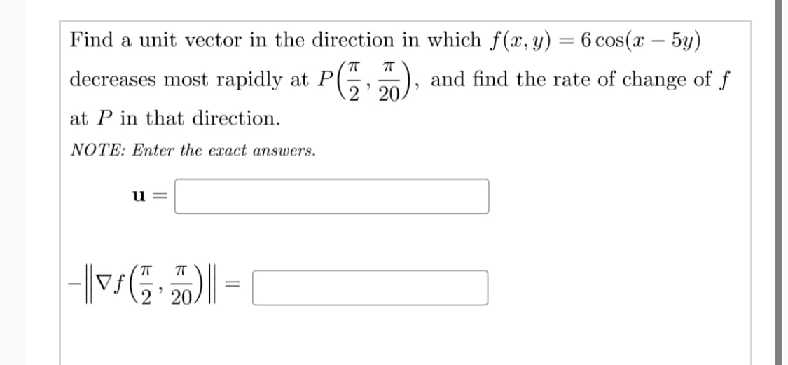 Find a unit vector in the direction in which f (x, y) = 6 cos(x – 5y)
%3D
decreases most rapidly at P
and find the rate of change of f
2' 20.
at P in that direction.
NOTE: Enter the exact answers.
= n
2' 20.
