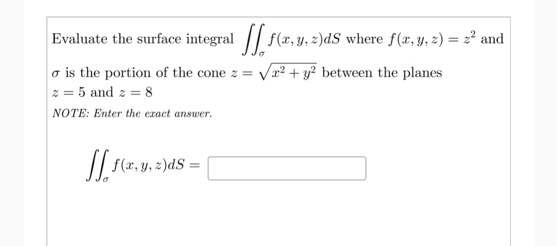 Evaluate the surface integral / f(x,y, z)dS where f(x, y, z) = z² and
o is the portion of the cone z = Vx² + y² between the planes
z = 5 and z = 8
NOTE: Enter the exact answer.
// f(x, y, z)dS =
