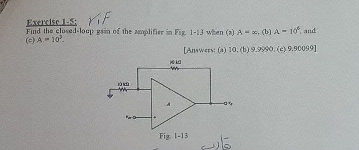 Excrcise 1-5: it
Find the closed-loop gain of the amplifier in Fig. 1-13 when (a) A = o, (b) A = 10°, and
(c) A = 10'.
[Answers: (a) 10. (b) 9.9990, (c) 9.90099]
90 ka
10 ka
Fig. 1-13
