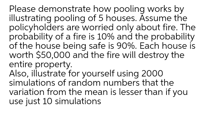 Please demonstrate how pooling works by
illustrating pooling of 5 houses. Āssume the
policyholders are worried only about fire. The
probability of a fire is 10% and the probability
of the house being safe is 90%. Each house is
worth $50,000 and the fire will destroy the
entire property.
Also, illustrate for yourself using 2000
simulations of random numbers that the
variation from the mean is lesser than if you
use just 10 simulations
