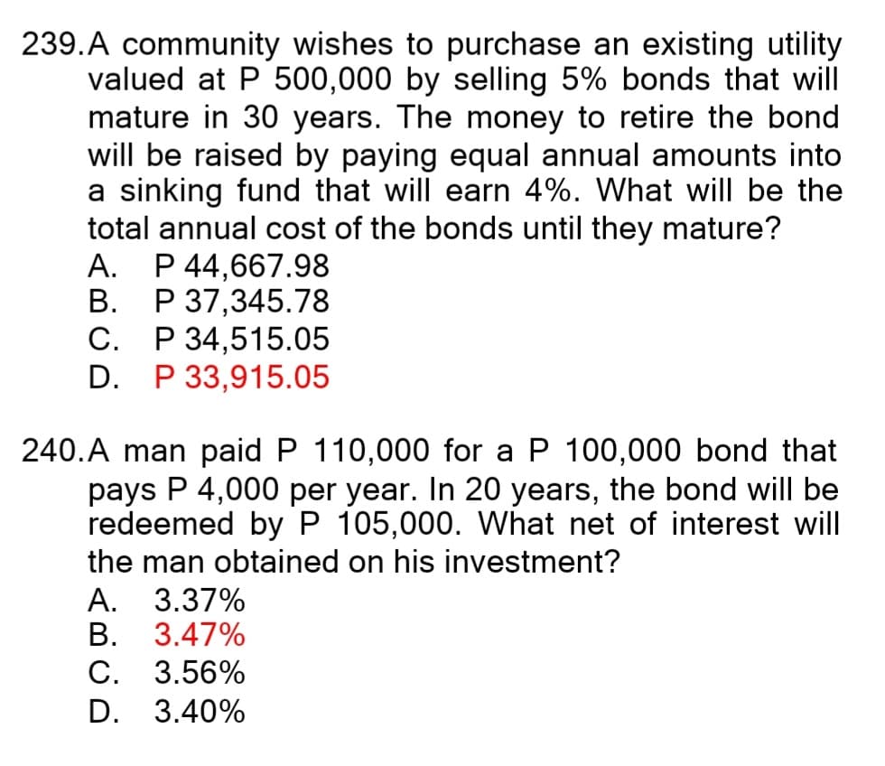 239.A community wishes to purchase an existing utility
valued at P 500,000 by selling 5% bonds that will
mature in 30 years. The money to retire the bond
will be raised by paying equal annual amounts into
a sinking fund that will earn 4%. What will be the
total annual cost of the bonds until they mature?
A. P 44,667.98
B. P 37,345.78
P 34,515.05
D. P 33,915.05
С.
240.A man paid P 110,000 for a P 100,000 bond that
pays P 4,000 per year. In 20 years, the bond will be
redeemed byP 105,000. What net of interest will
the man obtained on his investment?
А.
3.37%
В.
3.47%
С.
3.56%
D.
3.40%
