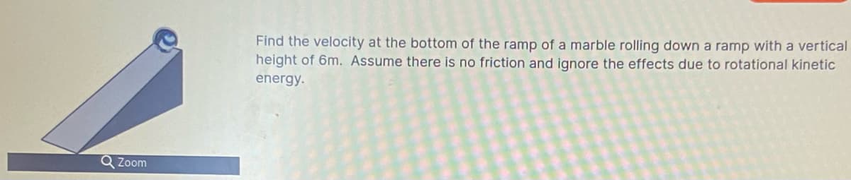 Find the velocity at the bottom of the ramp of a marble rolling down a ramp with a vertical
height of 6m. Assume there is no friction and ignore the effects due to rotational kinetic
energy.
Q Zoom
