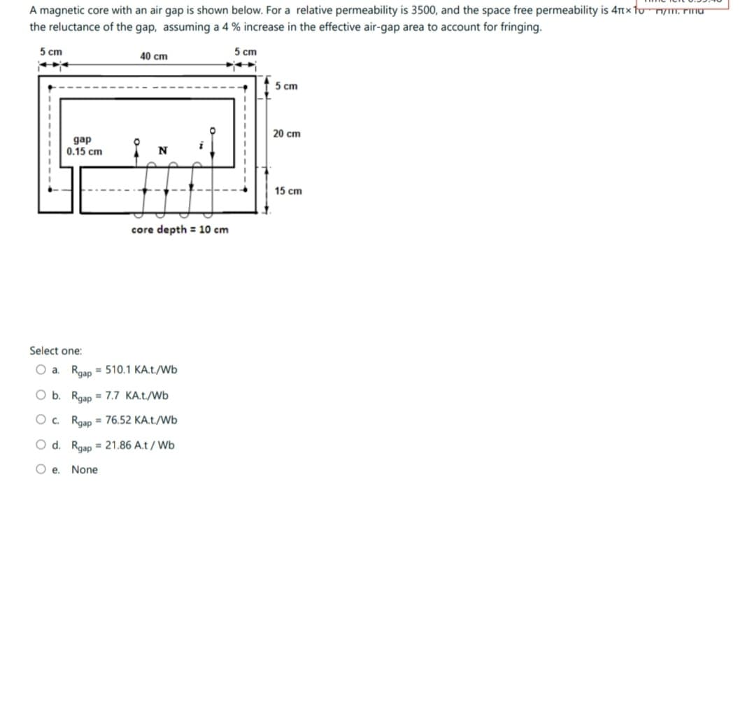 A magnetic core with an air gap is shown below. For a relative permeability is 3500, and the space free permeability is 4nx to nym. rmu
the reluctance of the gap, assuming a 4 % increase in the effective air-gap area to account for fringing.
5 cm
5 cm
gap
0.15 cm
40 cm
N
core depth = 10 cm
Select one:
O a. Rgap = 510.1 KA.t./Wb
O b.
O c.
O d.
Oe. None
Rgap = 7.7 KA.t./Wb
Rgap = 76.52 KA.t./Wb
Rgap = 21.86 A.t/Wb
5 cm
20 cm
15 cm