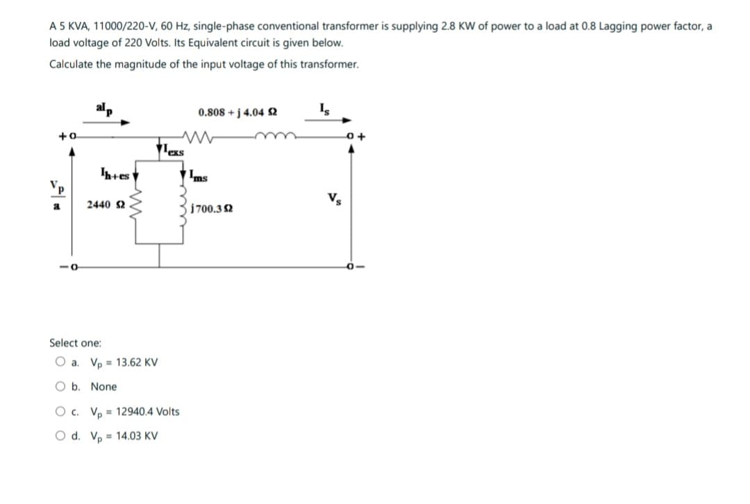 A 5 KVA, 11000/220-V, 60 Hz, single-phase conventional transformer is supplying 2.8 KW of power to a load at 0.8 Lagging power factor, a
load voltage of 220 Volts. Its Equivalent circuit is given below.
Calculate the magnitude of the input voltage of this transformer.
+0
a
Ih+es
2440 S2
Select one:
O a. Vp 13.62 KV
Ob. None
les
O c. Vp 12940.4 Volts
O d. Vp 14.03 KV
0.808 +j 4.04 52
Ims
j700.32
Is
Vs
0+