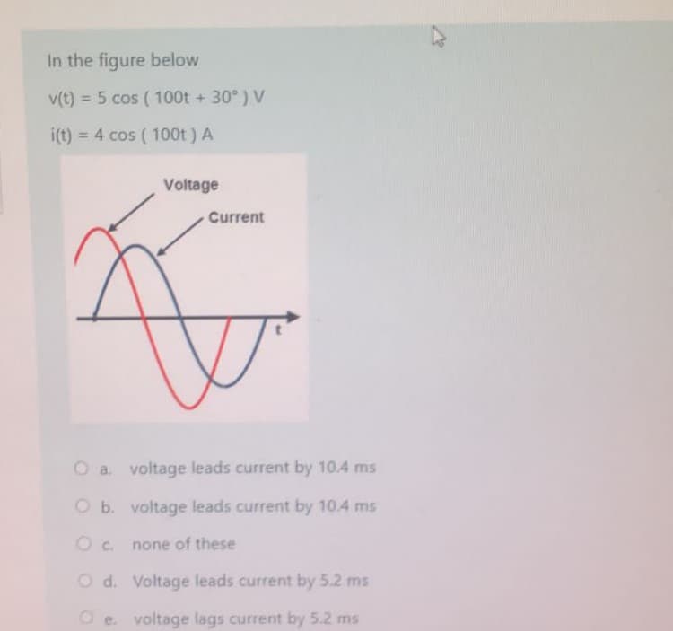 In the figure below
v(t) = 5 cos (100t +30°) V
i(t) = 4 cos (100t) A
Voltage
Current
O a. voltage leads current by 10.4 ms
O b.
voltage leads current by 10.4 ms
O c.
none of these
O d.
Voltage leads current by 5.2 ms
voltage lags current by 5.2 ms
