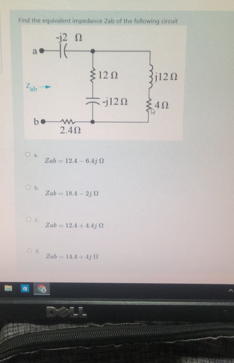 Find the equivalent impedance Zab of the following circuit
-j2 Ω
a
Zab
ο a.
Ob.
O d.
2.4Ω
512 Ω
Zab = 12.4 – 6.4; Ω
Zab = 18.4 – 2j Ω
P
Zab = 12.4 + 4.4j Ω
-
Zab = 14.4 + 4j Ω
-j12 Ω
3j12 Ω
4Ω