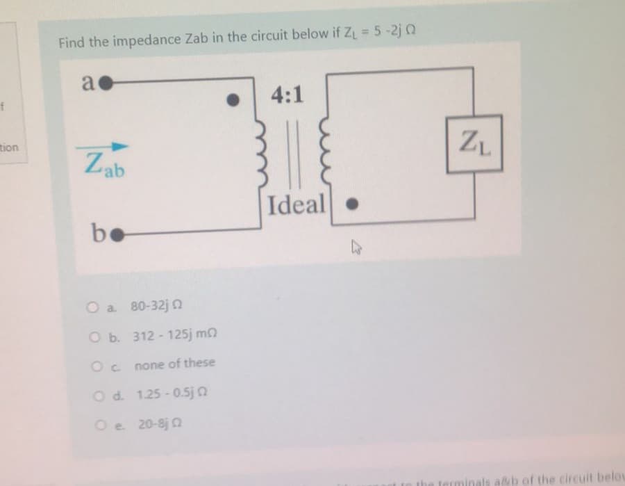 f
tion
Find the impedance Zab in the circuit below if Z₁ = 5 -2jQ
a
Zab
be
O a. 80-32j0
O b. 312-125j m
Oc none of these
O d.
1.25 -0.5j0
Oe. 20-8j0
4:1
Ideal
●
ZL
a&b of the circuit belou