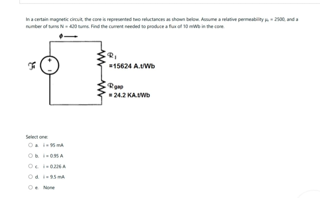 In a certain magnetic circuit, the core is represented two reluctances as shown below. Assume a relative permeability r = 2500, and a
number of turns N = 420 turns. Find the current needed to produce a flux of 10 mWb in the core.
Fi
Select one:
a. i 95 mA
O b. i
0.95 A
O c. i 0,226 A
O d. i 9.5 mA
Oe. None
RI
E
=15624 A.t/Wb
Rgap
= 24.2 KA.t/Wb