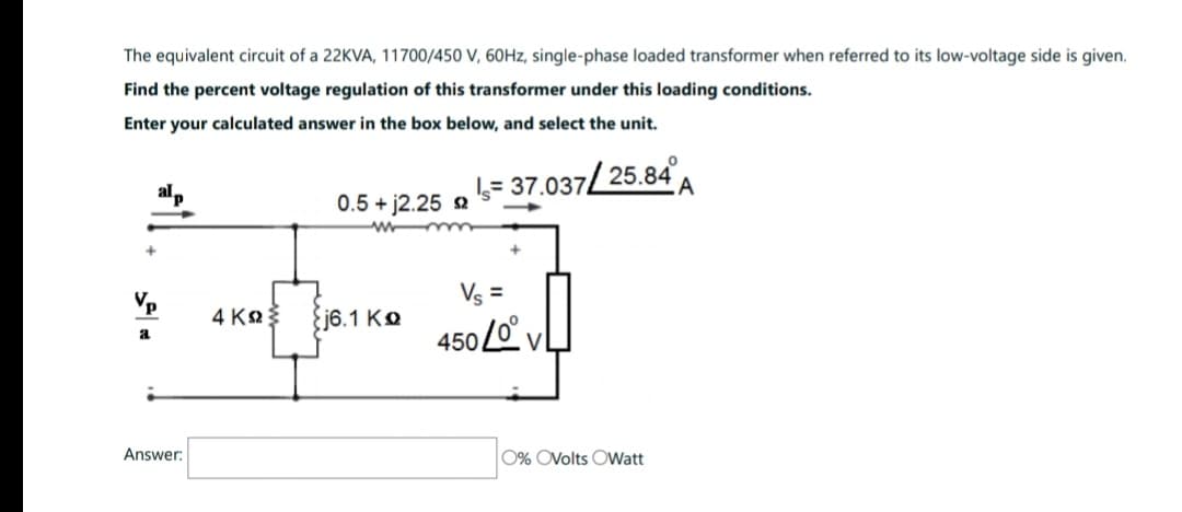 The equivalent circuit of a 22KVA, 11700/450 V, 60Hz, single-phase loaded transformer when referred to its low-voltage side is given.
Find the percent voltage regulation of this transformer under this loading conditions.
Enter your calculated answer in the box below, and select the unit.
Vp
a
alp
Answer:
0.5 + 12.25 2
4ΚΩΣ {j6.1 KΩ
= 37.037/25.84
Vs =
450 Lov
0% OVolts OWatt
A