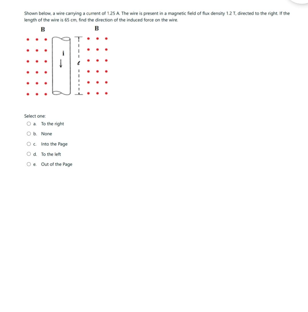 Shown below, a wire carrying a current of 1.25 A. The wire is present in a magnetic field of flux density 1.2 T, directed to the right. If the
length of the wire is 65 cm, find the direction of the induced force on the wire.
B
B
Select one:
O a.
O b. None
O c.
O d.
Oe.
To the right
Into the Page
To the left
Out of the Page
I