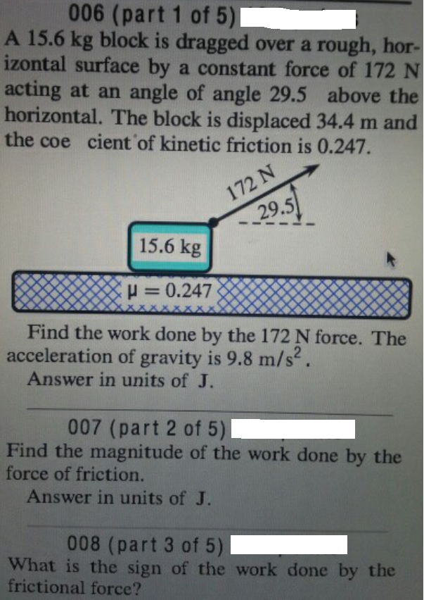 006 (part 1 of 5)
A 15.6 kg block is dragged over a rough, hor-
izontal surface by a constant force of 172 N
acting at an angle of angle 29.5 above the
horizontal. The block is displaced 34.4 m and
the coe cient of kinetic friction is 0.247.
172 N
29.5
15.6 kg
H = 0.247
%3D
Find the work done by the 172 N force. The
acceleration of gravity is 9.8 m/s.
Answer in units of J.
007 (part 2 of 5)
Find the magnitude of the work done by the
force of friction.
Answer in units of J.
008 (part 3 of 5)
What is the sign of the work done by the
frictional force?
