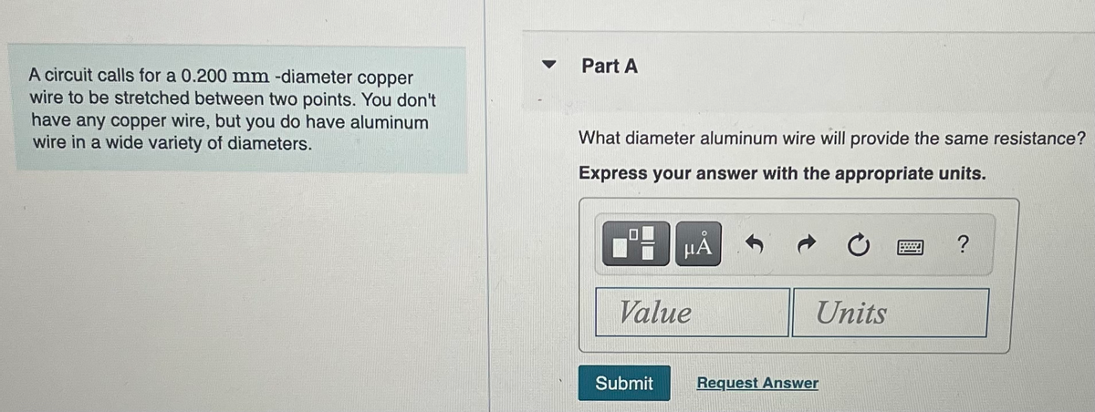 A circuit calls for a 0.200 mm -diameter copper
wire to be stretched between two points. You don't
have any copper wire, but you do have aluminum
wire in a wide variety of diameters.
Part A
What diameter aluminum wire will provide the same resistance?
Express your answer with the appropriate units.
μÅ
Value
Submit
Units
Request Answer
?