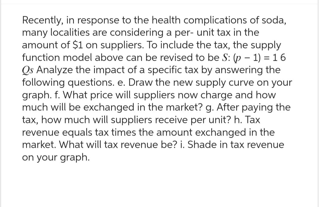 Recently, in response to the health complications of soda,
many localities are considering a per- unit tax in the
amount of $1 on suppliers. To include the tax, the supply
function model above can be revised to be S: (p-1) = 16
Qs Analyze the impact of a specific tax by answering the
following questions. e. Draw the new supply curve on your
graph. f. What price will suppliers now charge and how
much will be exchanged in the market? g. After paying the
tax, how much will suppliers receive per unit? h. Tax
revenue equals tax times the amount exchanged in the
market. What will tax revenue be? i. Shade in tax revenue
on your graph.