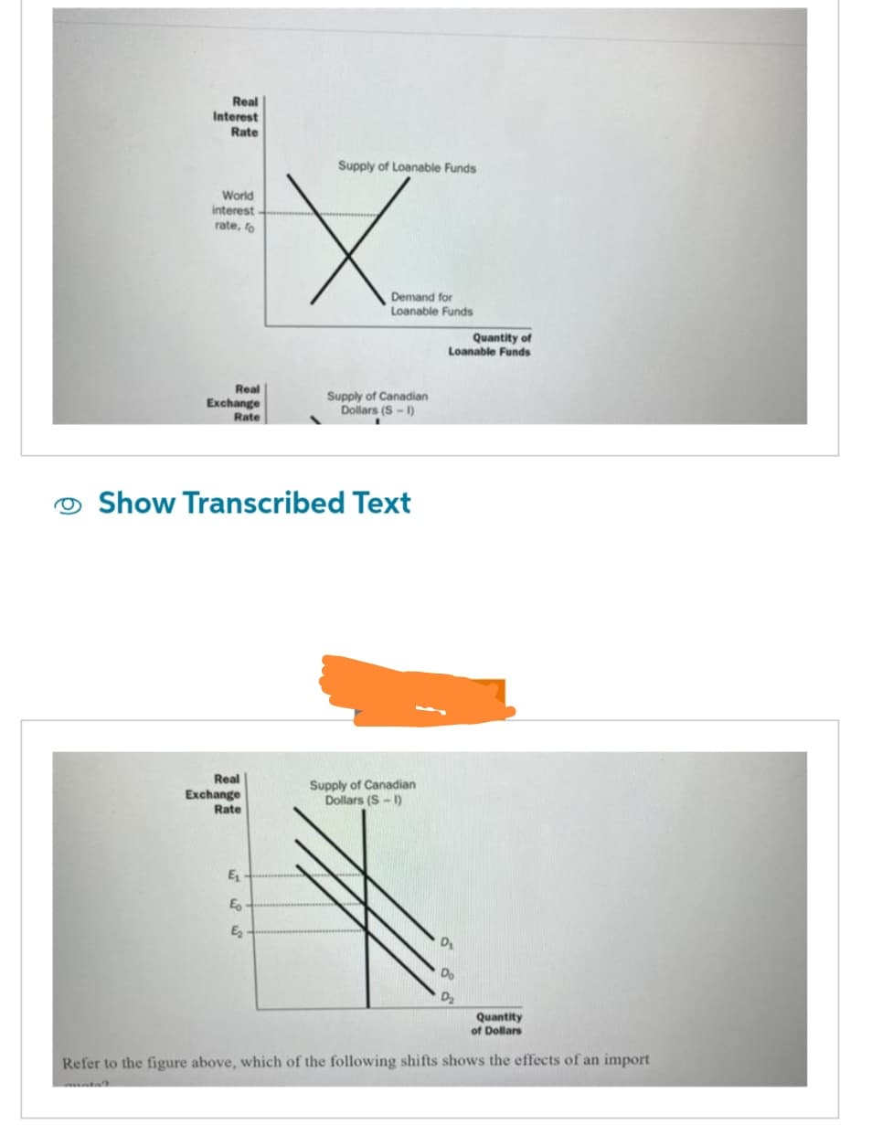 Real
Interest
Rate
World
interest
rate, fo
Real
Exchange
Rate
Real
Exchange
Rate
Supply of Loanable Funds
E₁
E
E₂
X
Demand for
Loanable Funds
Show Transcribed Text
Supply of Canadian
Dollars (S-1)
Supply of Canadian
Dollars (S-1)
Quantity of
Loanable Funds
D₂
Quantity
of Dollars
Refer to the figure above, which of the following shifts shows the effects of an import