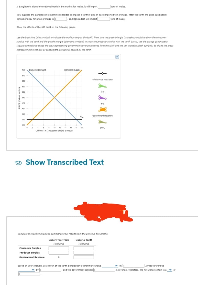 If Bangladesh allows international trade in the market for maize, it will import [
Now suppose the Bangladeshi government decides to impose a tariff of $80 on each imported ton of maize. After the tariff, the price Bangladeshi
consumers pay for a ton of maize is 5
,and Bangladesh will import
tons of maize.
Show the effects of the $80 tariff on the following graph.
Use the black line (plus symbol) to indicate the world price plus the tariff. Then, use the green triangle (triangle symbols) to show the consumer
surplus with the tariff and the purple triangle (diamond symbols) to show the producer surplus with the tariff. Lastly, use the orange quadrilateral
(square symbols) to shade the area representing government revenue received from the tariff and the tan triangles (dash symbols) to shade the areas
representing the net loss or deadweight loss (DWL) caused by the tariff.
710
670
030
590
550
510
470
300
310
0
Domestic Demand
2
08 10 12 14 10 18
QUANTITY (Thousands of tons of maize)
Domestic Supply
Consumer Surplus
Producer Surplus
Government Revenue
20
0
World Price Plus Tariff
CS
PS
Show Transcribed Text
Government Revenue
DWL
Complete the following table to summarize your results from the previous two graphs.
Under Free Trade
(Dollars)
Under a Tariff
(Dollars)
tons of maize.
Based on your analysis, as a result of the tariff, Bangladesh's consumer surplus
by S
, and the government collects S
by S
, producer surplus
in revenue. Therefore, the net welfare effect is a of