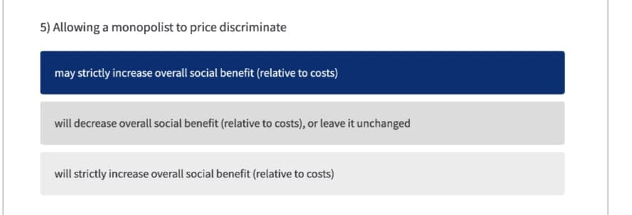 5) Allowing a monopolist to price discriminate
may strictly increase overall social benefit (relative to costs)
will decrease overall social benefit (relative to costs), or leave it unchanged
will strictly increase overall social benefit (relative to costs)