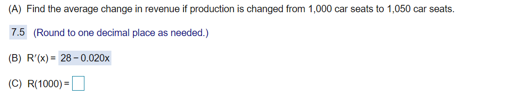 (A) Find the average change in revenue if production is changed from 1,000 car seats to 1,050 car seats.
7.5 (Round to one decimal place as needed.)
(B) R'(x)= 28– 0.020x
(C) R(1000) =
